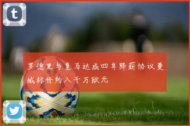 罗德里与皇马达成四年降薪协议曼城标价约八千万欧元